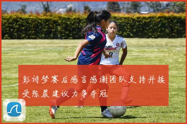 彭诗梦赛后感言感谢团队支持并接受陈晨建议力争夺冠