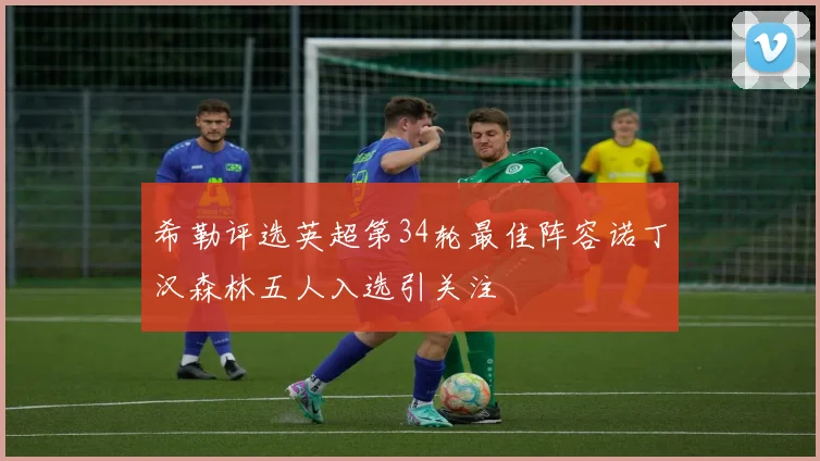 希勒评选英超第34轮最佳阵容诺丁汉森林五人入选引关注