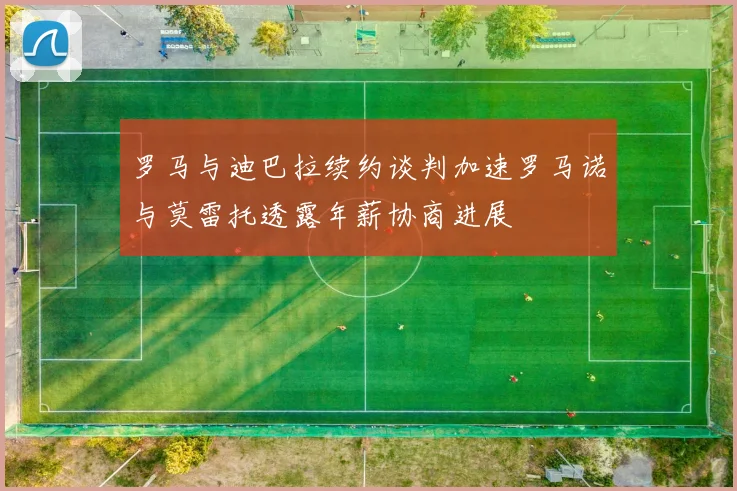 罗马与迪巴拉续约谈判加速罗马诺与莫雷托透露年薪协商进展