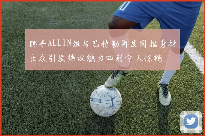 牌手ALLIN姐与巴特勒再度同框身材出众引发热议魅力四射令人惊艳