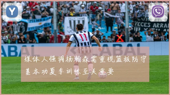 媒体人强调杨瀚森需重视篮板防守基本功夏季训练至关重要