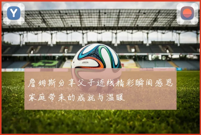 詹姆斯分享父子连线精彩瞬间感恩家庭带来的成就与温暖