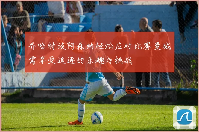 乔哈特谈阿森纳轻松应对比赛曼城需享受追逐的乐趣与挑战