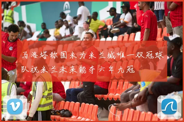 马洛塔称国米为米兰城唯一双冠球队祝米兰未来能夺六年九冠