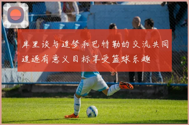 库里谈与追梦和巴特勒的交流共同追逐有意义目标享受篮球乐趣