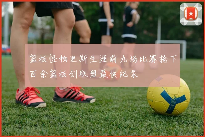 篮板怪物里斯生涯前九场比赛抢下百余篮板创联盟最快纪录