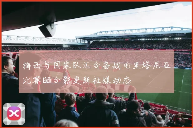 梅西与国家队汇合备战毛里塔尼亚比赛晒合影更新社媒动态