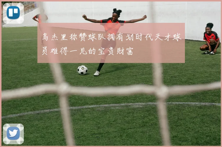 乌杰里称赞球队拥有划时代天才球员难得一见的宝贵财富