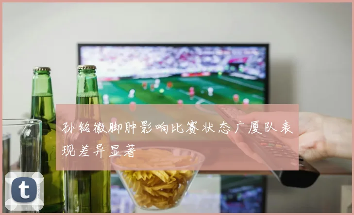 孙铭徽脚肿影响比赛状态广厦队表现差异显著