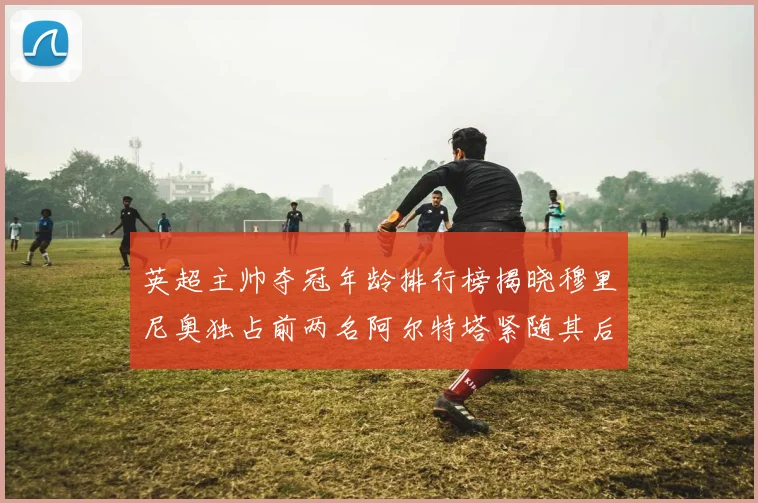 英超主帅夺冠年龄排行榜揭晓穆里尼奥独占前两名阿尔特塔紧随其后