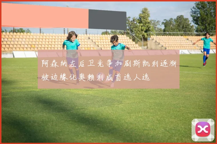 阿森纳左后卫竞争加剧斯凯利逐渐被边缘化奥赖利成首选人选