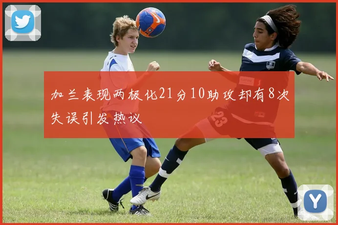 加兰表现两极化21分10助攻却有8次失误引发热议