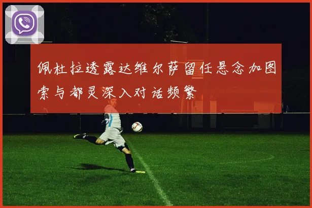 佩杜拉透露达维尔萨留任悬念加图索与都灵深入对话频繁