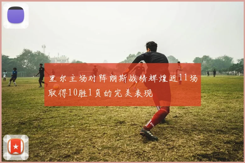 里尔主场对阵朗斯战绩辉煌近11场取得10胜1负的完美表现