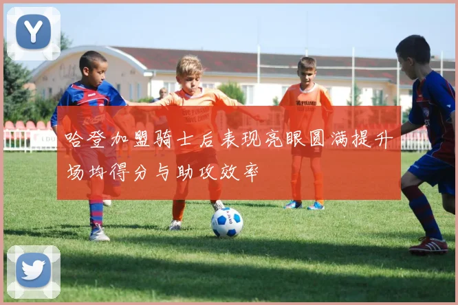 哈登加盟骑士后表现亮眼圆满提升场均得分与助攻效率
