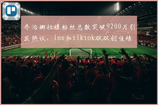乔治娜社媒粉丝总数突破9200万引发热议，ins和tiktok双双创佳绩