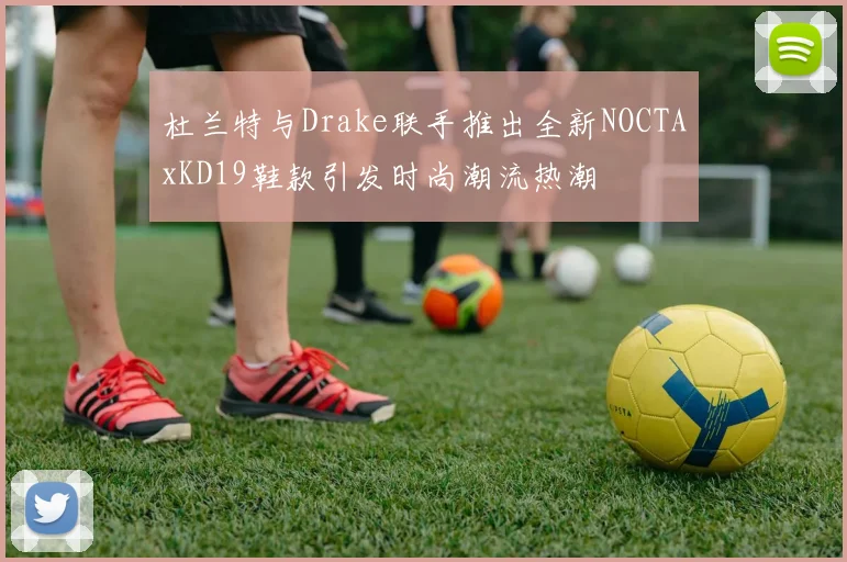 杜兰特与Drake联手推出全新NOCTAxKD19鞋款引发时尚潮流热潮
