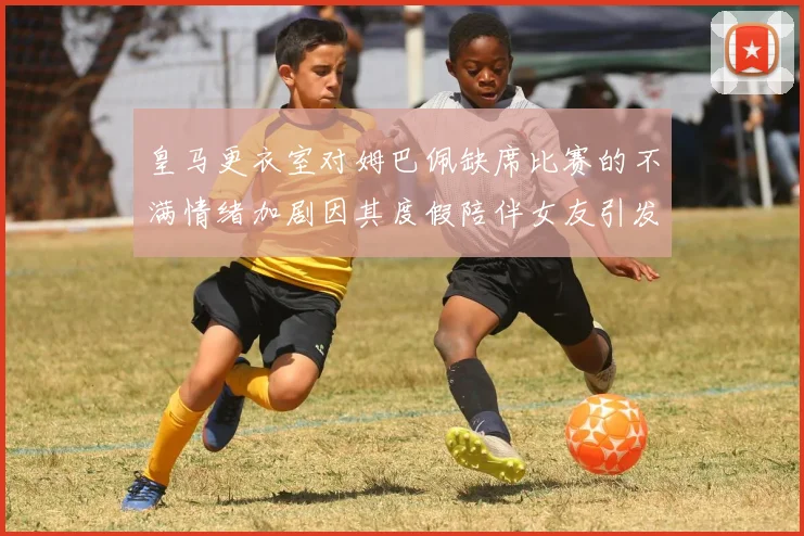皇马更衣室对姆巴佩缺席比赛的不满情绪加剧因其度假陪伴女友引发争议