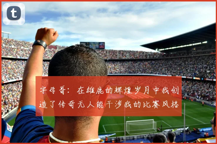 字母哥：在雄鹿的辉煌岁月中我创造了传奇无人能干涉我的比赛风格