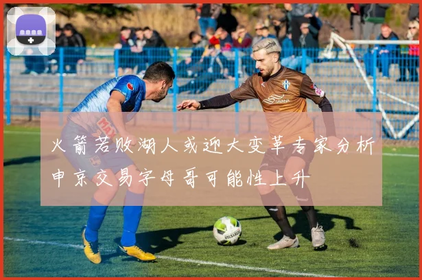 火箭若败湖人或迎大变革专家分析申京交易字母哥可能性上升