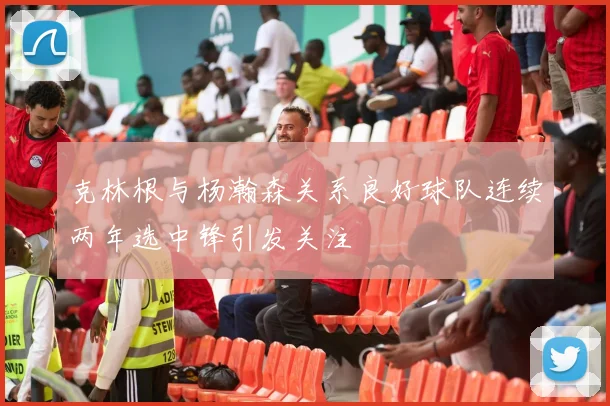 克林根与杨瀚森关系良好球队连续两年选中锋引发关注