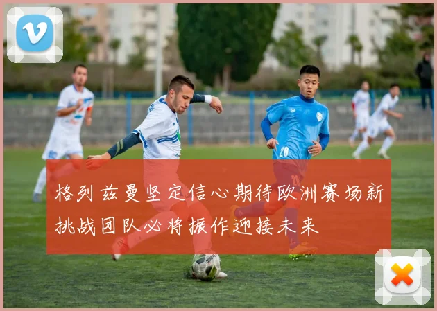 格列兹曼坚定信心期待欧洲赛场新挑战团队必将振作迎接未来