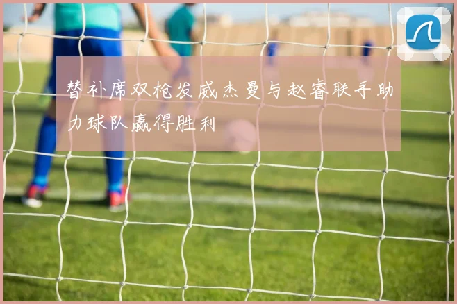 替补席双枪发威杰曼与赵睿联手助力球队赢得胜利