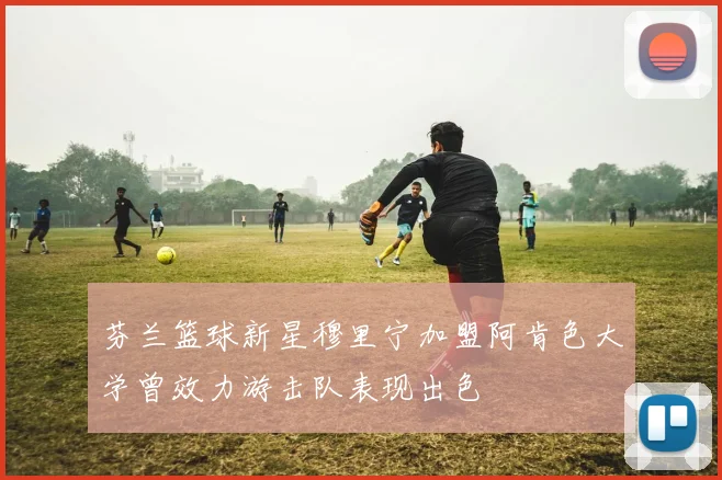 芬兰篮球新星穆里宁加盟阿肯色大学曾效力游击队表现出色