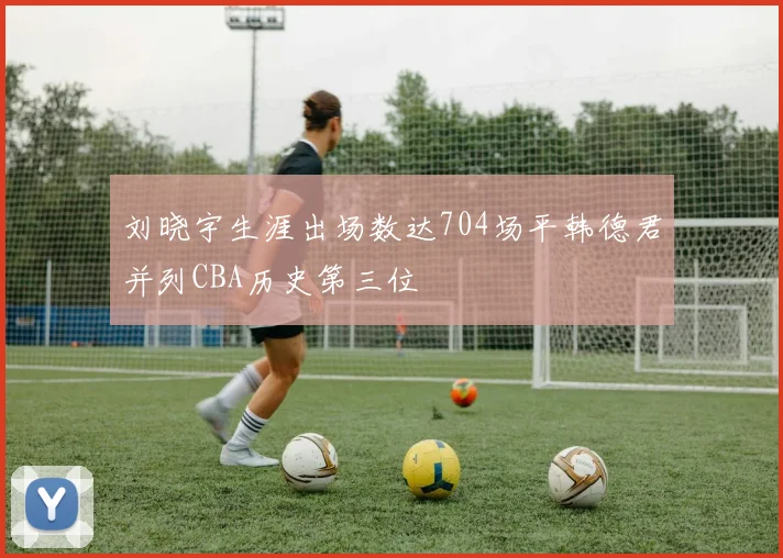 刘晓宇生涯出场数达704场平韩德君并列CBA历史第三位